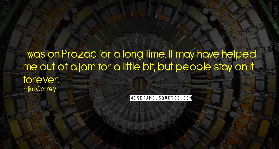 Jim Carrey Quotes: I was on Prozac for a long time. It may have helped me out of a jam for a little bit, but people stay on it forever.