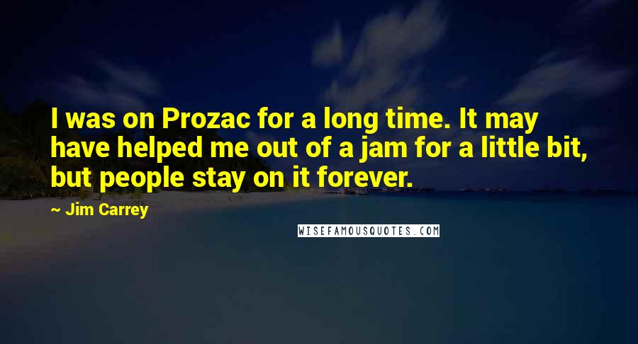 Jim Carrey Quotes: I was on Prozac for a long time. It may have helped me out of a jam for a little bit, but people stay on it forever.