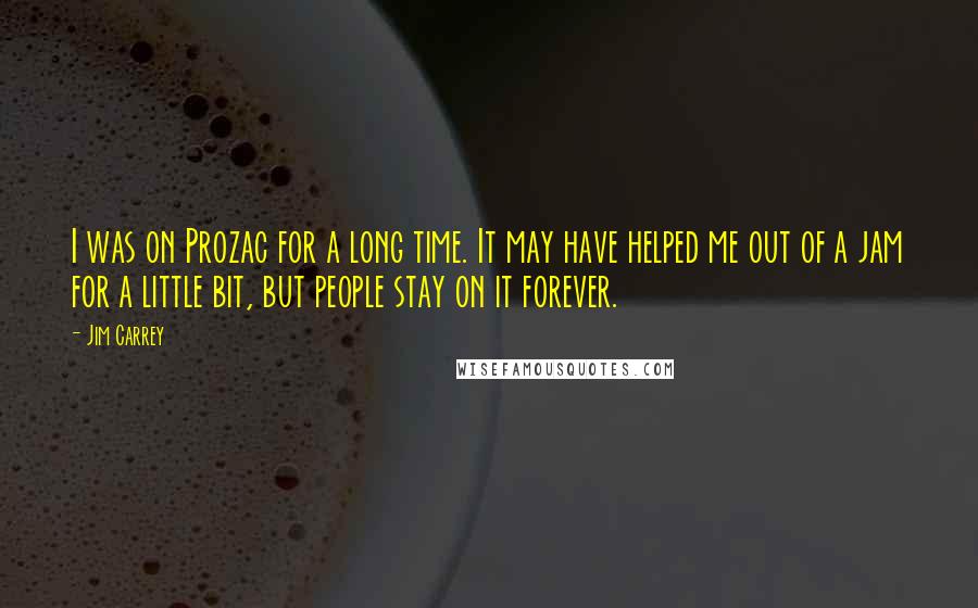 Jim Carrey Quotes: I was on Prozac for a long time. It may have helped me out of a jam for a little bit, but people stay on it forever.