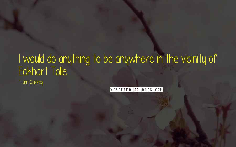Jim Carrey Quotes: I would do anything to be anywhere in the vicinity of Eckhart Tolle.