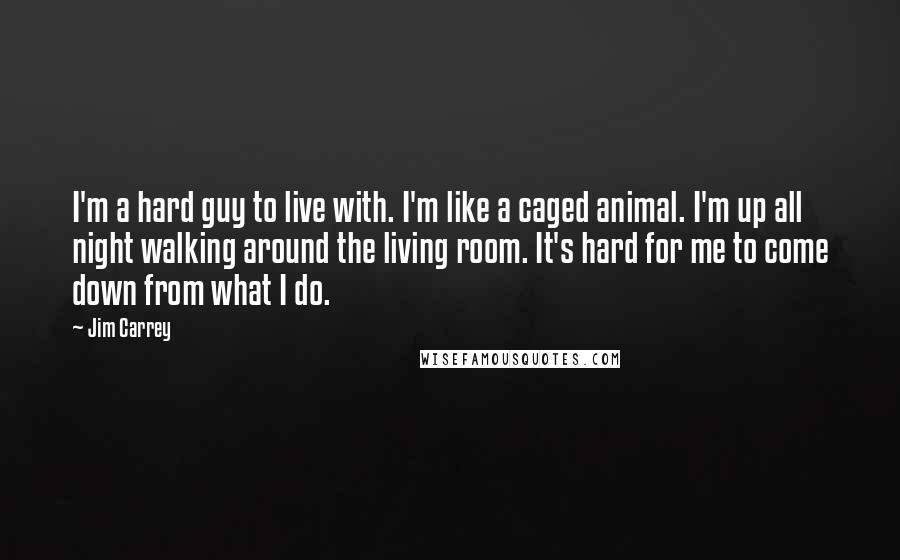 Jim Carrey Quotes: I'm a hard guy to live with. I'm like a caged animal. I'm up all night walking around the living room. It's hard for me to come down from what I do.