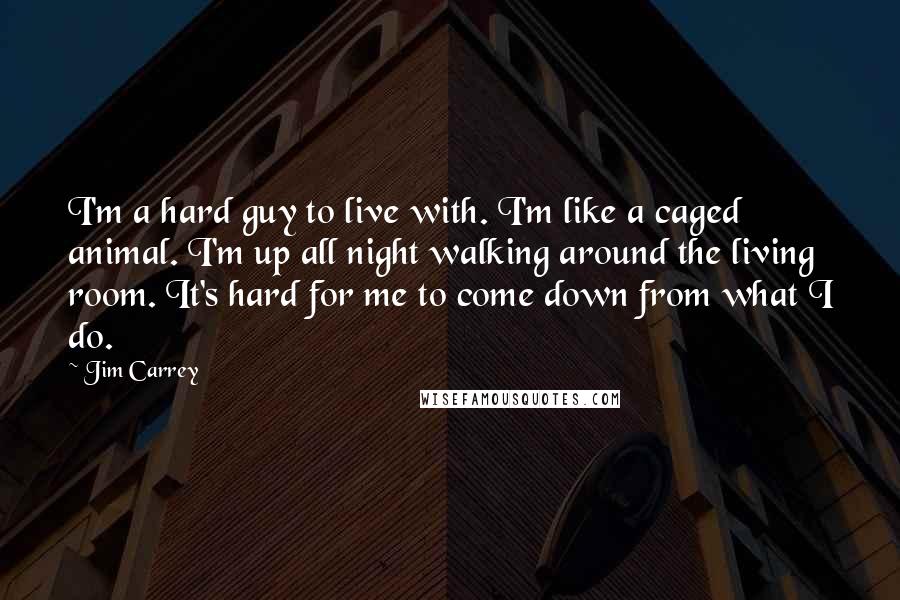 Jim Carrey Quotes: I'm a hard guy to live with. I'm like a caged animal. I'm up all night walking around the living room. It's hard for me to come down from what I do.