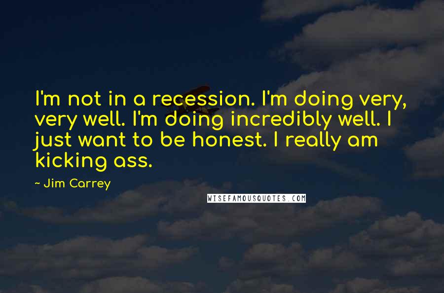 Jim Carrey Quotes: I'm not in a recession. I'm doing very, very well. I'm doing incredibly well. I just want to be honest. I really am kicking ass.