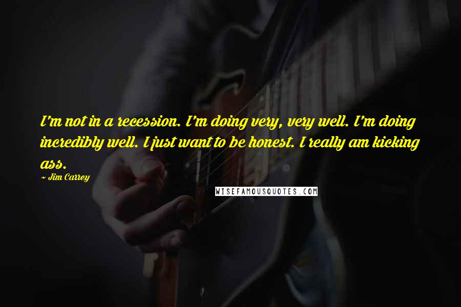 Jim Carrey Quotes: I'm not in a recession. I'm doing very, very well. I'm doing incredibly well. I just want to be honest. I really am kicking ass.