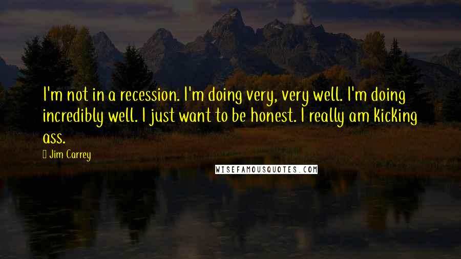 Jim Carrey Quotes: I'm not in a recession. I'm doing very, very well. I'm doing incredibly well. I just want to be honest. I really am kicking ass.