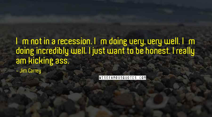 Jim Carrey Quotes: I'm not in a recession. I'm doing very, very well. I'm doing incredibly well. I just want to be honest. I really am kicking ass.