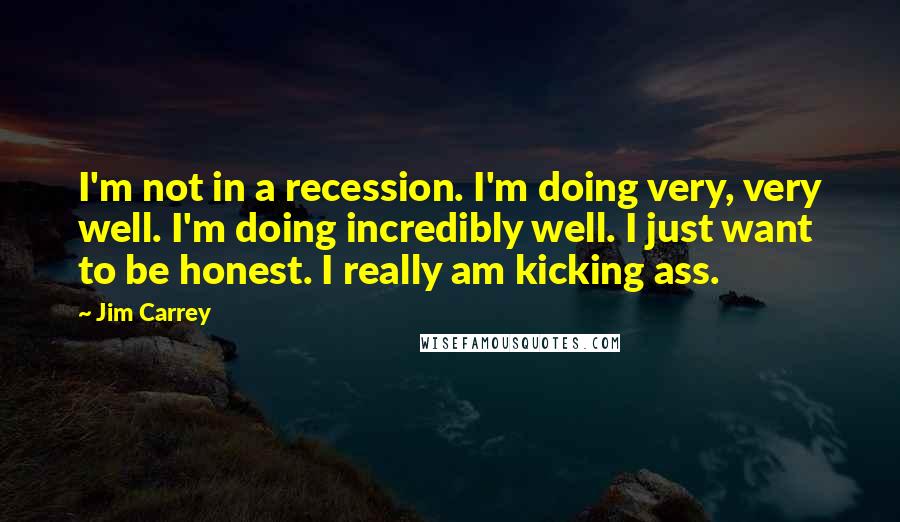 Jim Carrey Quotes: I'm not in a recession. I'm doing very, very well. I'm doing incredibly well. I just want to be honest. I really am kicking ass.