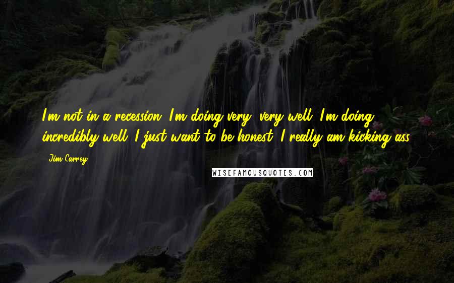 Jim Carrey Quotes: I'm not in a recession. I'm doing very, very well. I'm doing incredibly well. I just want to be honest. I really am kicking ass.