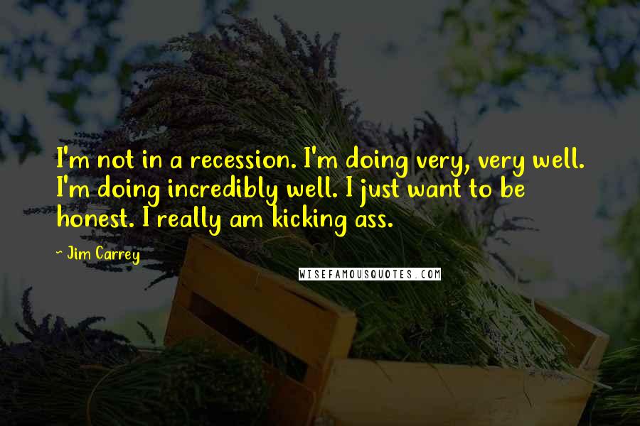 Jim Carrey Quotes: I'm not in a recession. I'm doing very, very well. I'm doing incredibly well. I just want to be honest. I really am kicking ass.