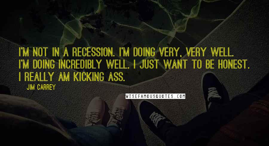 Jim Carrey Quotes: I'm not in a recession. I'm doing very, very well. I'm doing incredibly well. I just want to be honest. I really am kicking ass.