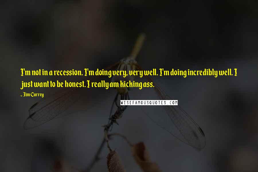 Jim Carrey Quotes: I'm not in a recession. I'm doing very, very well. I'm doing incredibly well. I just want to be honest. I really am kicking ass.