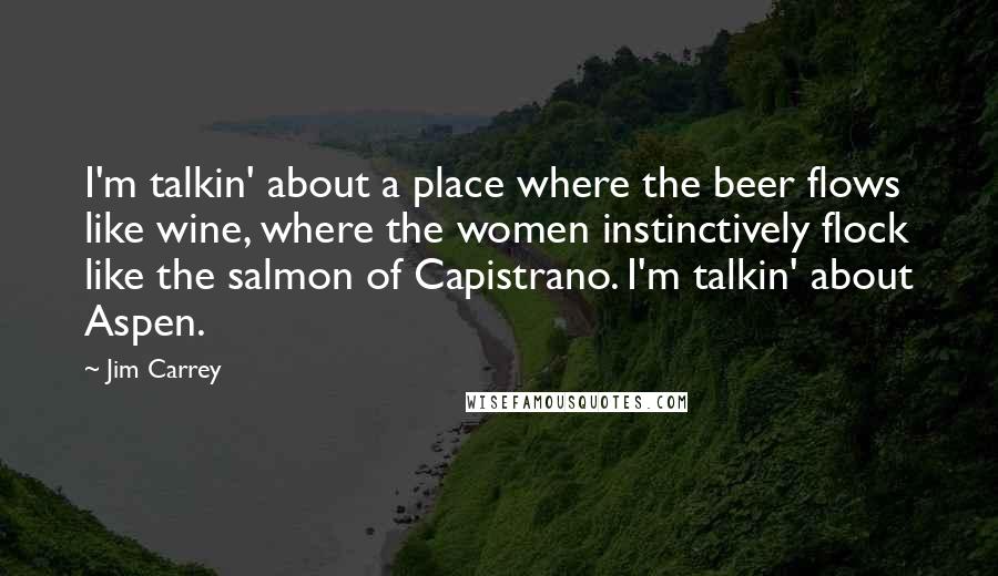 Jim Carrey Quotes: I'm talkin' about a place where the beer flows like wine, where the women instinctively flock like the salmon of Capistrano. I'm talkin' about Aspen.