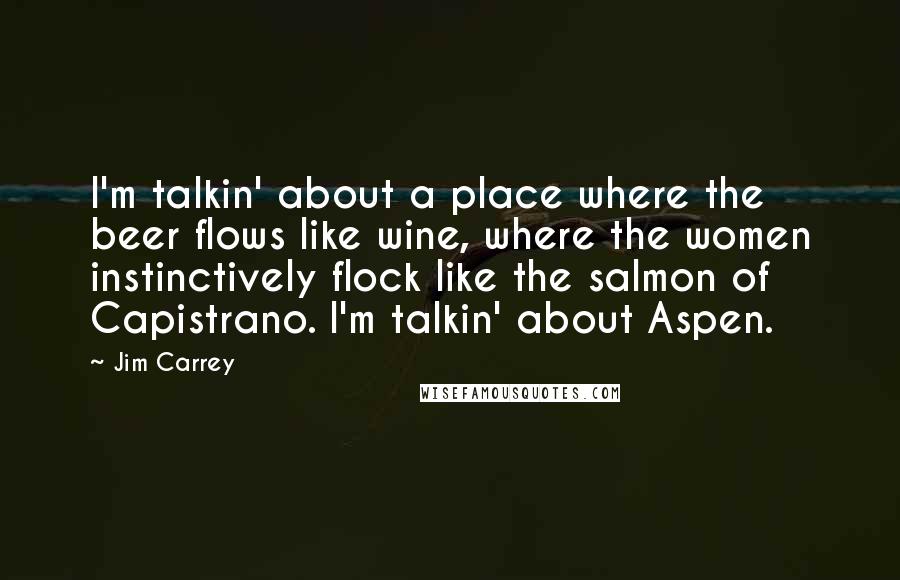 Jim Carrey Quotes: I'm talkin' about a place where the beer flows like wine, where the women instinctively flock like the salmon of Capistrano. I'm talkin' about Aspen.