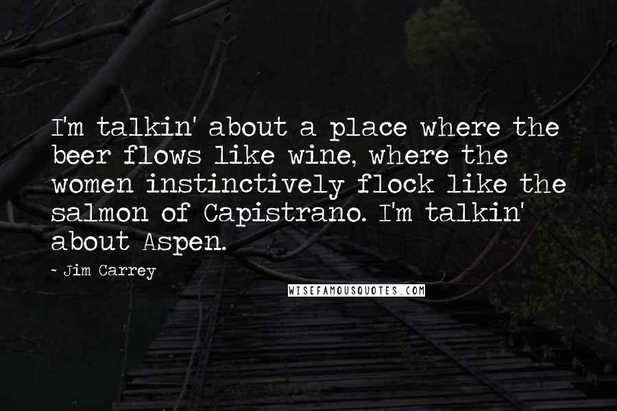 Jim Carrey Quotes: I'm talkin' about a place where the beer flows like wine, where the women instinctively flock like the salmon of Capistrano. I'm talkin' about Aspen.