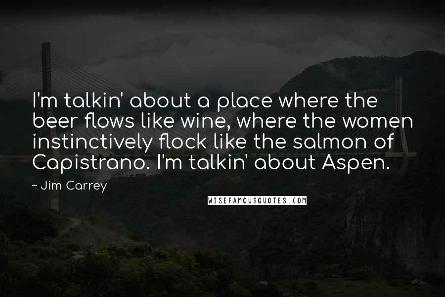 Jim Carrey Quotes: I'm talkin' about a place where the beer flows like wine, where the women instinctively flock like the salmon of Capistrano. I'm talkin' about Aspen.