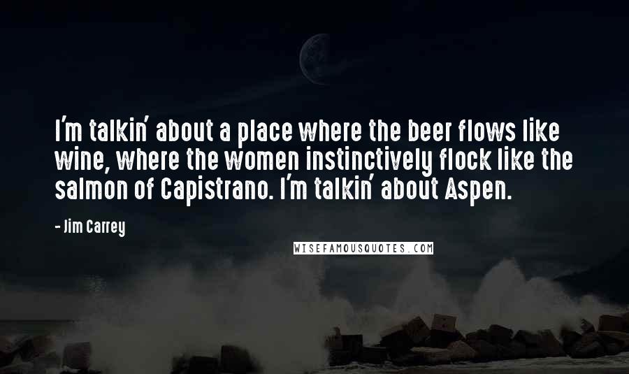 Jim Carrey Quotes: I'm talkin' about a place where the beer flows like wine, where the women instinctively flock like the salmon of Capistrano. I'm talkin' about Aspen.