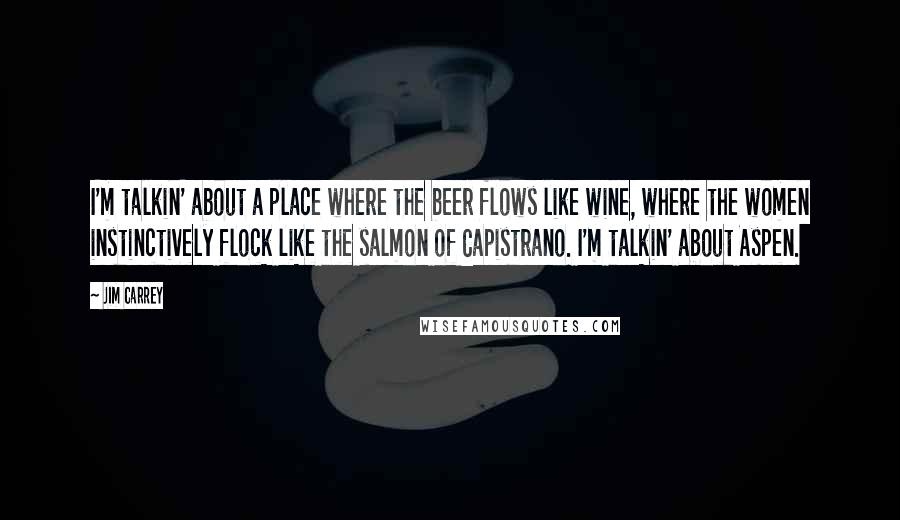 Jim Carrey Quotes: I'm talkin' about a place where the beer flows like wine, where the women instinctively flock like the salmon of Capistrano. I'm talkin' about Aspen.