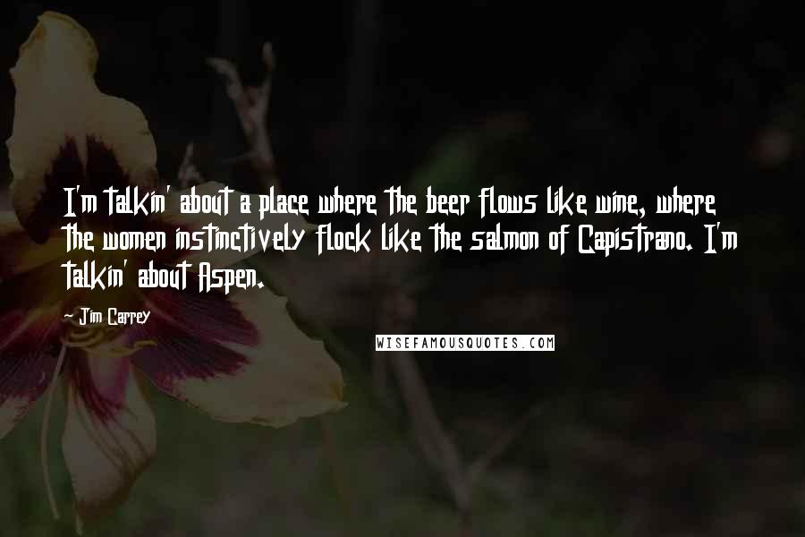 Jim Carrey Quotes: I'm talkin' about a place where the beer flows like wine, where the women instinctively flock like the salmon of Capistrano. I'm talkin' about Aspen.