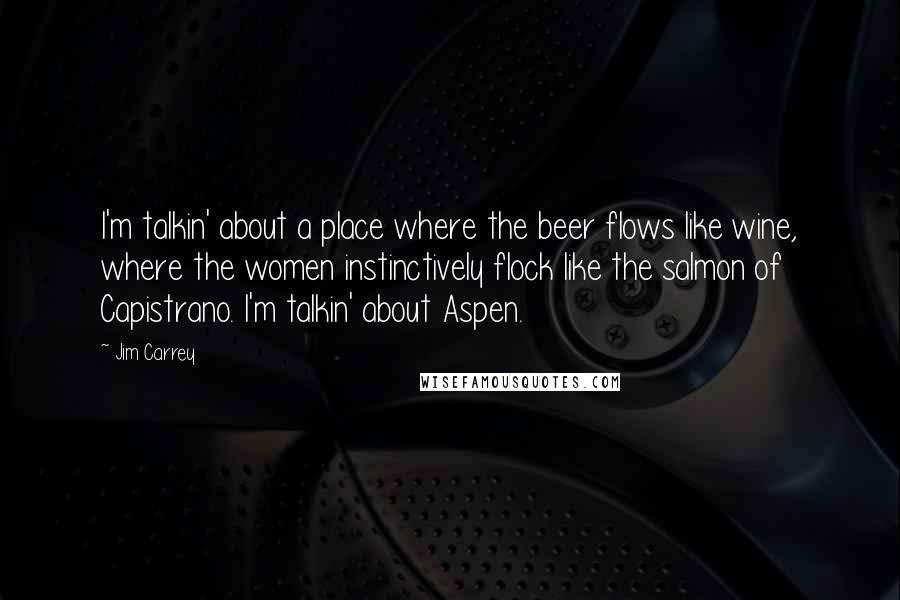 Jim Carrey Quotes: I'm talkin' about a place where the beer flows like wine, where the women instinctively flock like the salmon of Capistrano. I'm talkin' about Aspen.