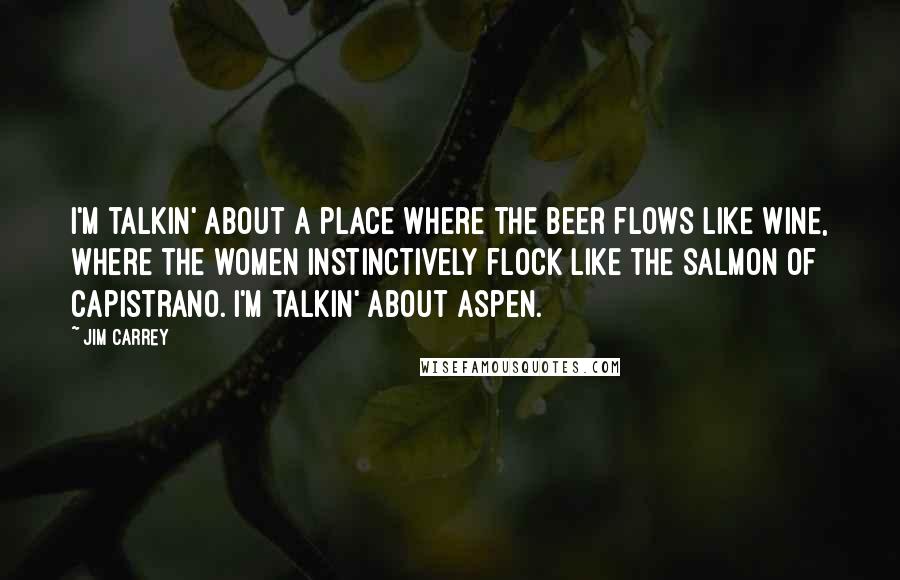 Jim Carrey Quotes: I'm talkin' about a place where the beer flows like wine, where the women instinctively flock like the salmon of Capistrano. I'm talkin' about Aspen.