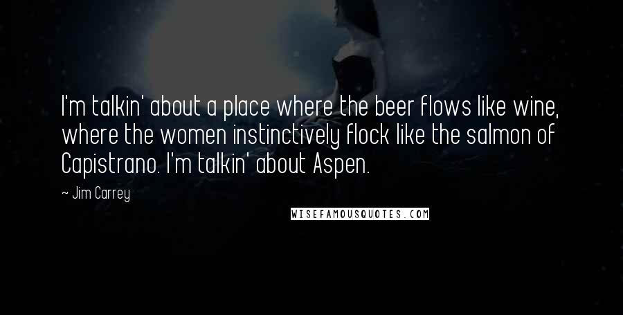 Jim Carrey Quotes: I'm talkin' about a place where the beer flows like wine, where the women instinctively flock like the salmon of Capistrano. I'm talkin' about Aspen.