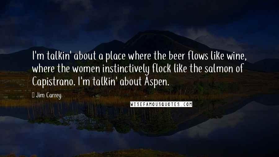 Jim Carrey Quotes: I'm talkin' about a place where the beer flows like wine, where the women instinctively flock like the salmon of Capistrano. I'm talkin' about Aspen.