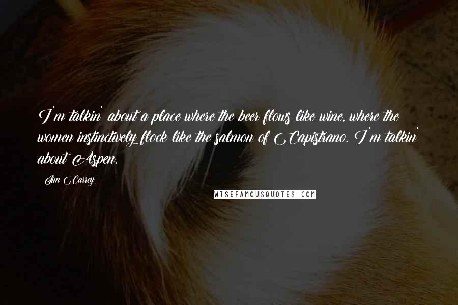 Jim Carrey Quotes: I'm talkin' about a place where the beer flows like wine, where the women instinctively flock like the salmon of Capistrano. I'm talkin' about Aspen.