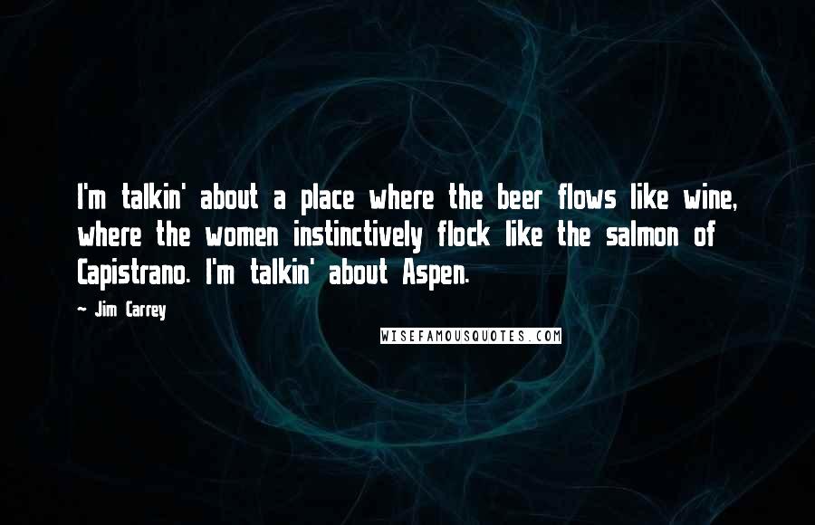 Jim Carrey Quotes: I'm talkin' about a place where the beer flows like wine, where the women instinctively flock like the salmon of Capistrano. I'm talkin' about Aspen.