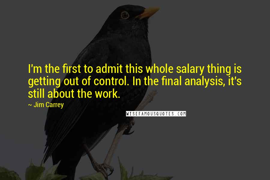 Jim Carrey Quotes: I'm the first to admit this whole salary thing is getting out of control. In the final analysis, it's still about the work.