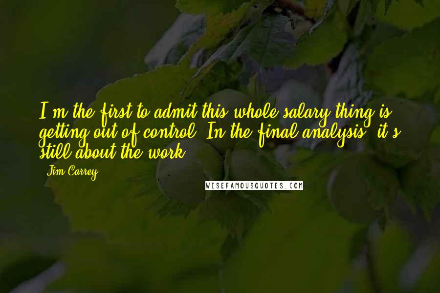 Jim Carrey Quotes: I'm the first to admit this whole salary thing is getting out of control. In the final analysis, it's still about the work.