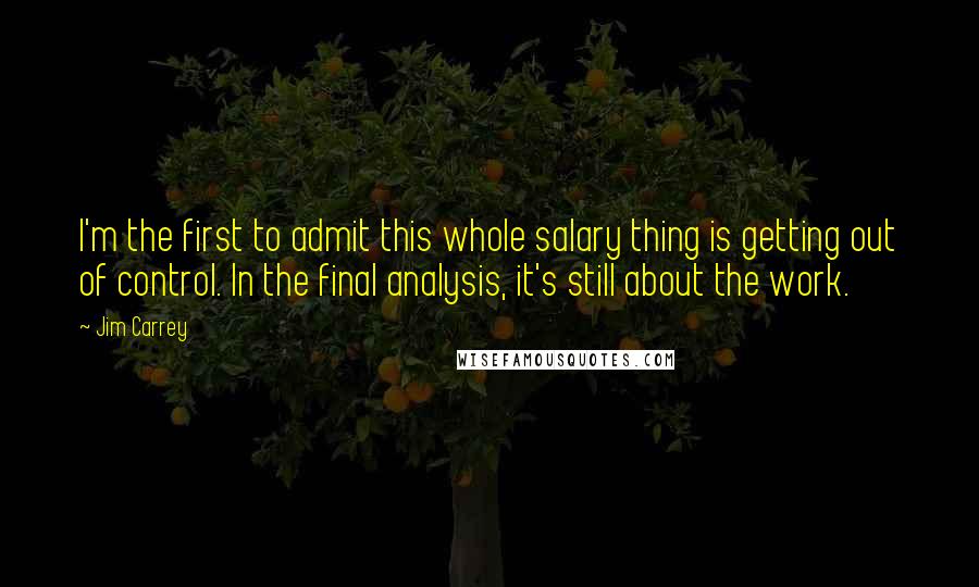 Jim Carrey Quotes: I'm the first to admit this whole salary thing is getting out of control. In the final analysis, it's still about the work.