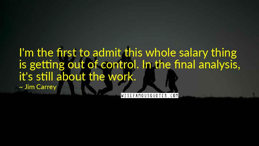 Jim Carrey Quotes: I'm the first to admit this whole salary thing is getting out of control. In the final analysis, it's still about the work.