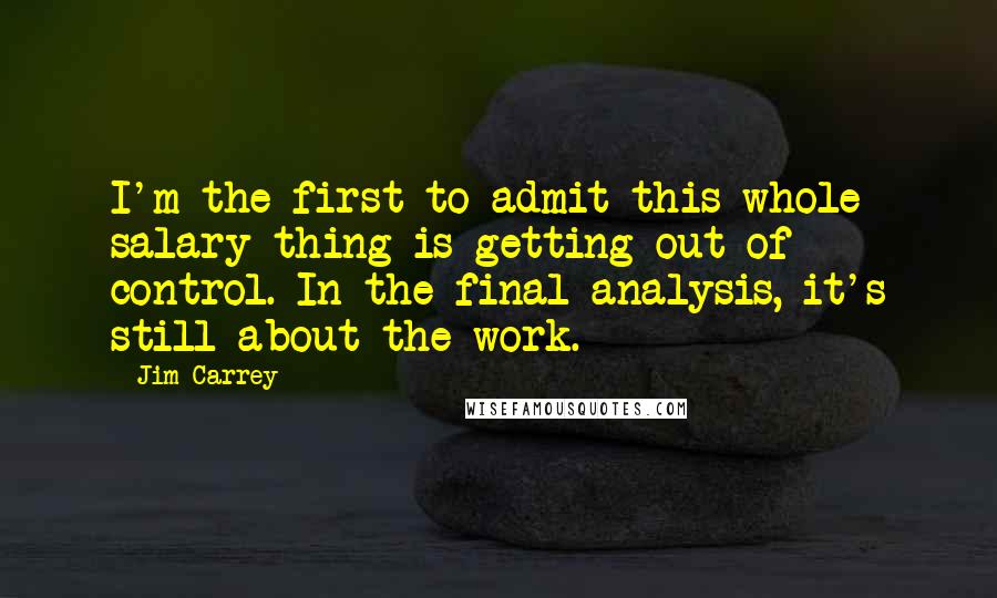 Jim Carrey Quotes: I'm the first to admit this whole salary thing is getting out of control. In the final analysis, it's still about the work.