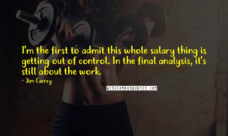 Jim Carrey Quotes: I'm the first to admit this whole salary thing is getting out of control. In the final analysis, it's still about the work.