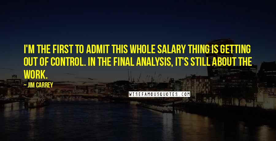 Jim Carrey Quotes: I'm the first to admit this whole salary thing is getting out of control. In the final analysis, it's still about the work.