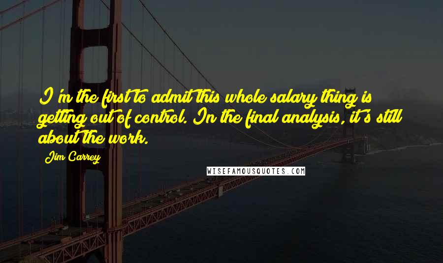 Jim Carrey Quotes: I'm the first to admit this whole salary thing is getting out of control. In the final analysis, it's still about the work.