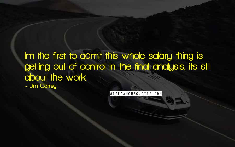 Jim Carrey Quotes: I'm the first to admit this whole salary thing is getting out of control. In the final analysis, it's still about the work.