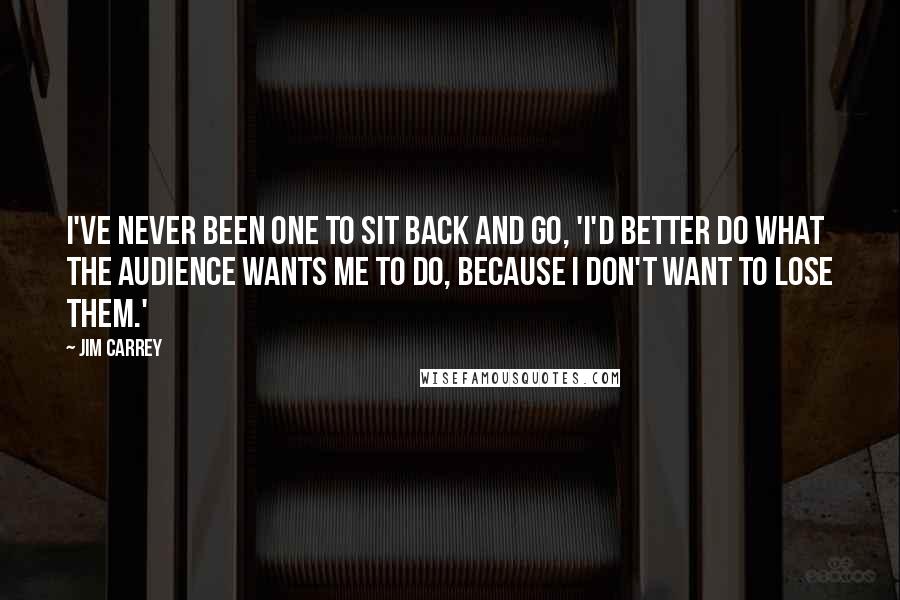 Jim Carrey Quotes: I've never been one to sit back and go, 'I'd better do what the audience wants me to do, because I don't want to lose them.'