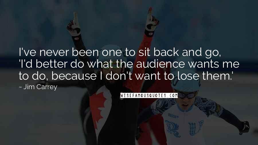 Jim Carrey Quotes: I've never been one to sit back and go, 'I'd better do what the audience wants me to do, because I don't want to lose them.'