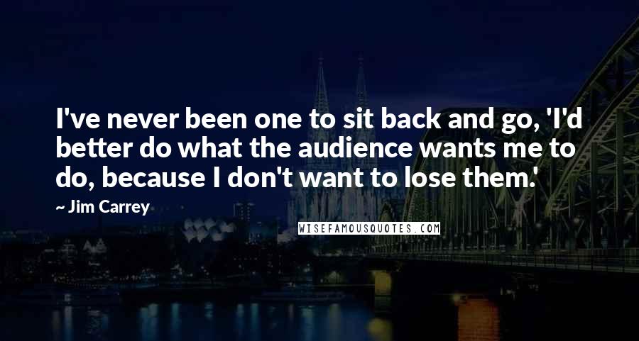 Jim Carrey Quotes: I've never been one to sit back and go, 'I'd better do what the audience wants me to do, because I don't want to lose them.'