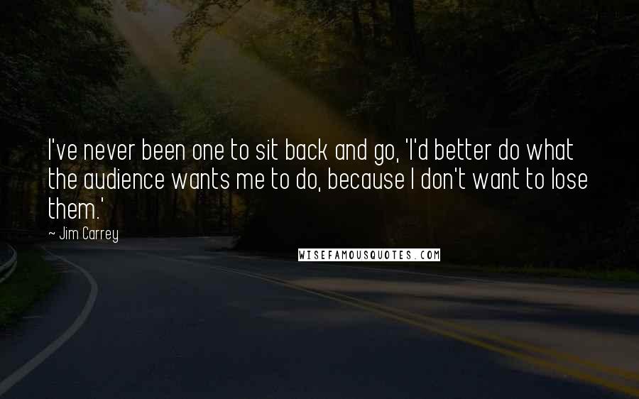 Jim Carrey Quotes: I've never been one to sit back and go, 'I'd better do what the audience wants me to do, because I don't want to lose them.'