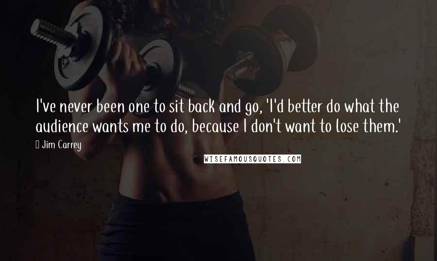 Jim Carrey Quotes: I've never been one to sit back and go, 'I'd better do what the audience wants me to do, because I don't want to lose them.'