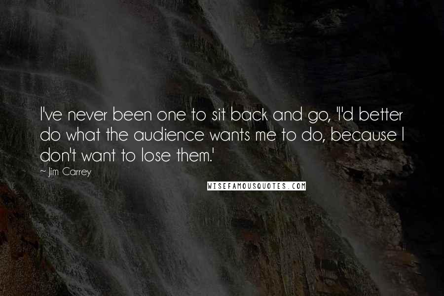 Jim Carrey Quotes: I've never been one to sit back and go, 'I'd better do what the audience wants me to do, because I don't want to lose them.'