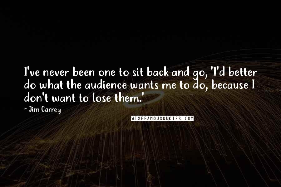 Jim Carrey Quotes: I've never been one to sit back and go, 'I'd better do what the audience wants me to do, because I don't want to lose them.'