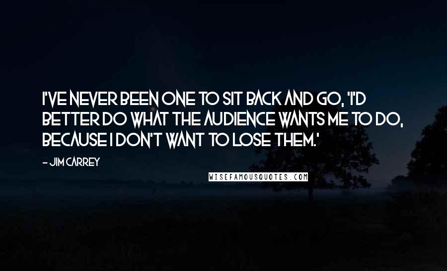 Jim Carrey Quotes: I've never been one to sit back and go, 'I'd better do what the audience wants me to do, because I don't want to lose them.'