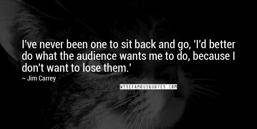 Jim Carrey Quotes: I've never been one to sit back and go, 'I'd better do what the audience wants me to do, because I don't want to lose them.'