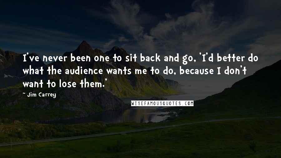 Jim Carrey Quotes: I've never been one to sit back and go, 'I'd better do what the audience wants me to do, because I don't want to lose them.'