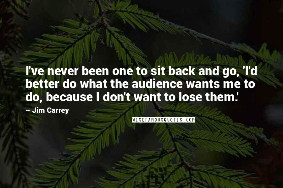 Jim Carrey Quotes: I've never been one to sit back and go, 'I'd better do what the audience wants me to do, because I don't want to lose them.'