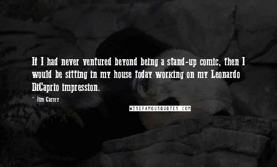 Jim Carrey Quotes: If I had never ventured beyond being a stand-up comic, then I would be sitting in my house today working on my Leonardo DiCaprio impression.