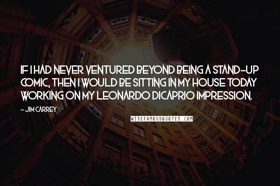 Jim Carrey Quotes: If I had never ventured beyond being a stand-up comic, then I would be sitting in my house today working on my Leonardo DiCaprio impression.